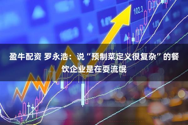 盈牛配资 罗永浩：说“预制菜定义很复杂”的餐饮企业是在耍流氓