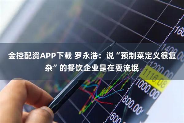 金控配资APP下载 罗永浩：说“预制菜定义很复杂”的餐饮企业是在耍流氓