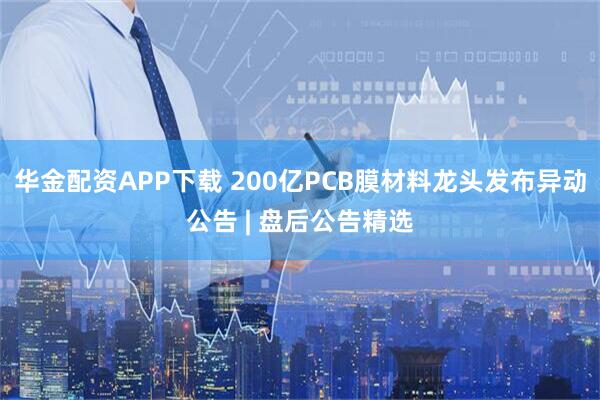 华金配资APP下载 200亿PCB膜材料龙头发布异动公告 | 盘后公告精选