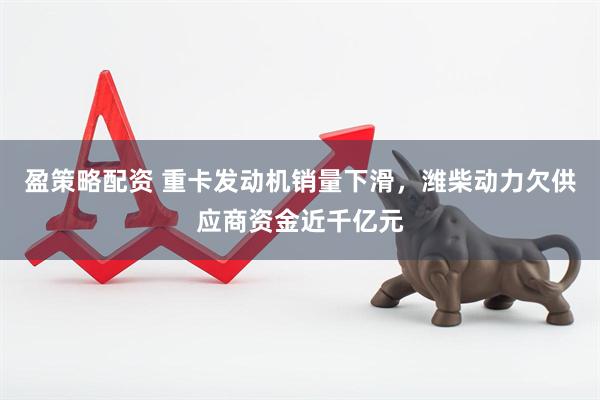 盈策略配资 重卡发动机销量下滑，潍柴动力欠供应商资金近千亿元