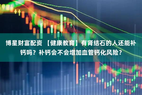 博星财富配资 【健康教育】有肾结石的人还能补钙吗？补钙会不会增加血管钙化风险？