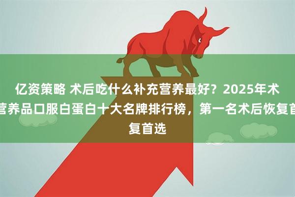 亿资策略 术后吃什么补充营养最好？2025年术后营养品口服白蛋白十大名牌排行榜，第一名术后恢复首选