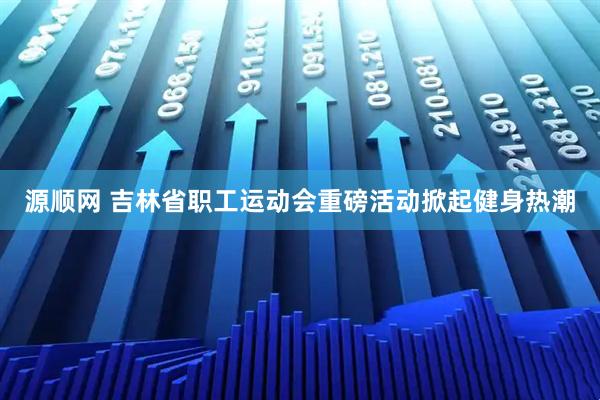 源顺网 吉林省职工运动会重磅活动掀起健身热潮