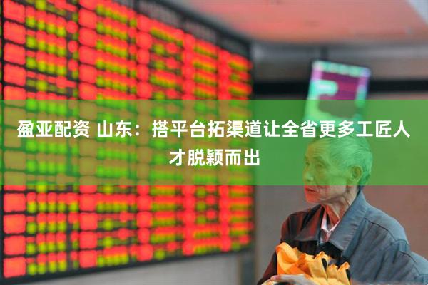 盈亚配资 山东：搭平台拓渠道让全省更多工匠人才脱颖而出