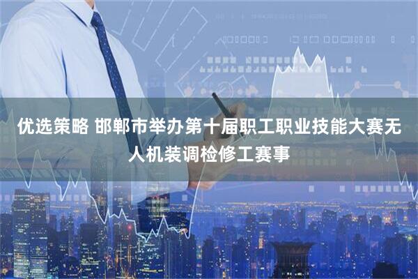 优选策略 邯郸市举办第十届职工职业技能大赛无人机装调检修工赛事