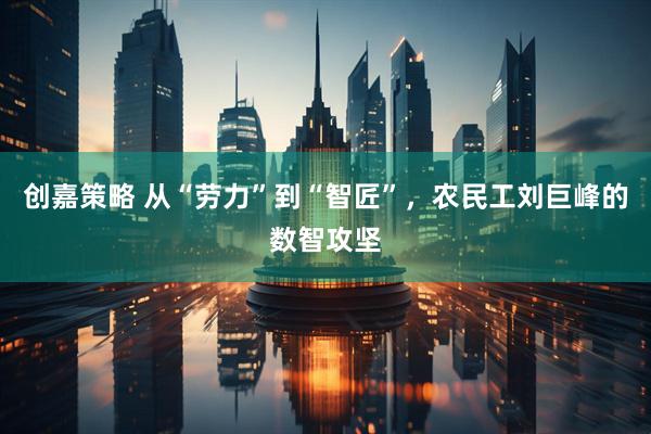 创嘉策略 从“劳力”到“智匠”，农民工刘巨峰的数智攻坚