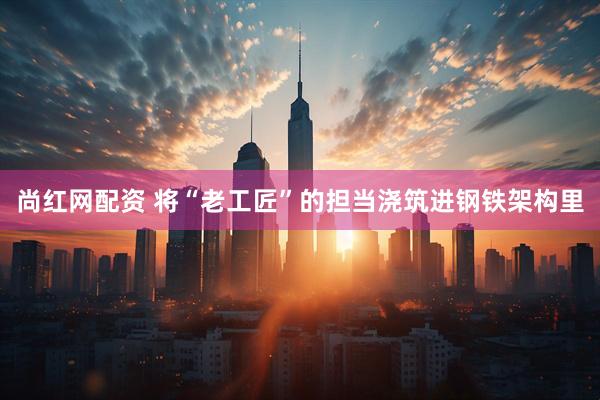 尚红网配资 将“老工匠”的担当浇筑进钢铁架构里