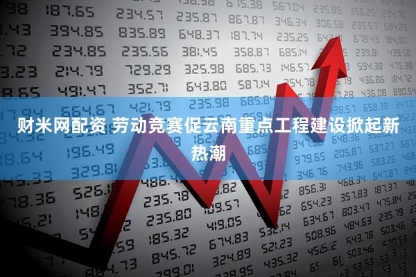财米网配资 劳动竞赛促云南重点工程建设掀起新热潮