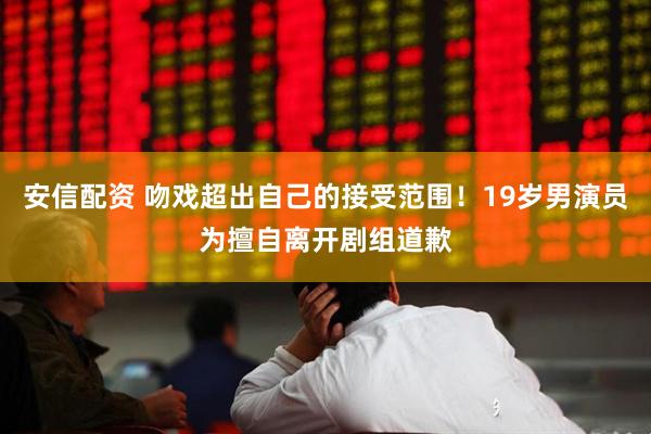 安信配资 吻戏超出自己的接受范围！19岁男演员为擅自离开剧组道歉