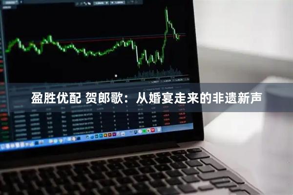 盈胜优配 贺郎歌：从婚宴走来的非遗新声