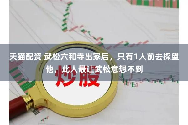 天猫配资 武松六和寺出家后，只有1人前去探望他，此人最让武松意想不到