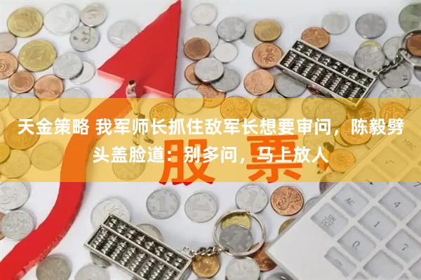 天金策略 我军师长抓住敌军长想要审问，陈毅劈头盖脸道：别多问，马上放人