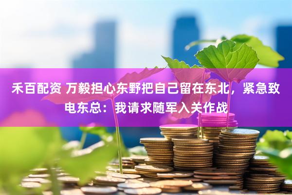 禾百配资 万毅担心东野把自己留在东北，紧急致电东总：我请求随军入关作战