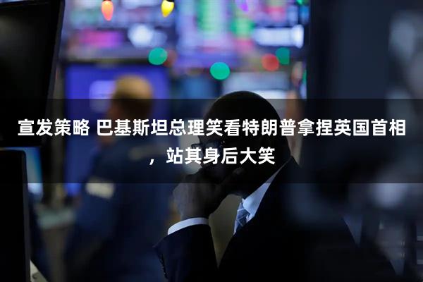 宣发策略 巴基斯坦总理笑看特朗普拿捏英国首相，站其身后大笑