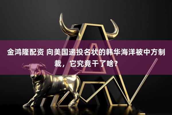 金鸿隆配资 向美国递投名状的韩华海洋被中方制裁，它究竟干了啥？