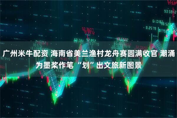 广州米牛配资 海南省美兰渔村龙舟赛圆满收官 潮涌为墨桨作笔 “划”出文旅新图景