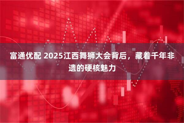 富通优配 2025江西舞狮大会背后,藏着千年非遗的硬核魅力