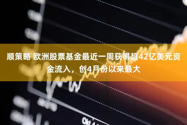 顺策略 欧洲股票基金最近一周获得超42亿美元资金流入，创4月份以来最大