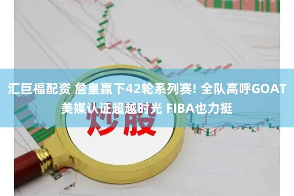 汇巨福配资 詹皇赢下42轮系列赛! 全队高呼GOAT美媒认证超越时光 FIBA也力挺