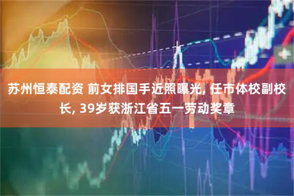 苏州恒泰配资 前女排国手近照曝光, 任市体校副校长, 39岁获浙江省五一劳动奖章
