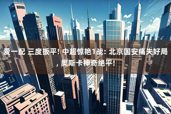 爱一配 三度扳平! 中超惊艳1战: 北京国安痛失好局, 奥斯卡神奇绝平!