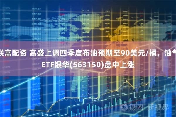 联富配资 高盛上调四季度布油预期至90美元/桶，油气ETF银华(563150)盘中上涨